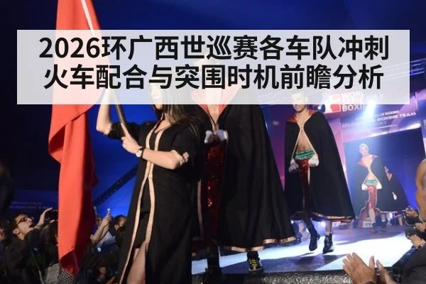 2026环广西世巡赛各车队冲刺火车配合与突围时机前瞻分析