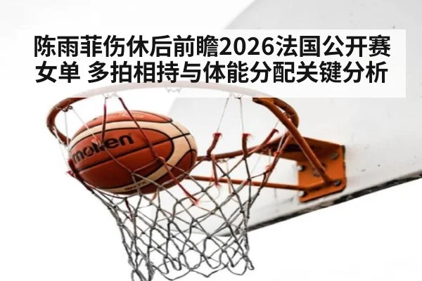 陈雨菲伤休后前瞻2026法国公开赛女单 多拍相持与体能分配关键分析
